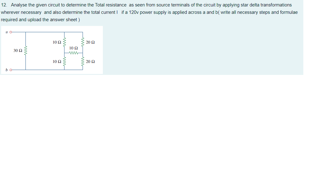 12. Analyse the given circuit to determine the Total resistance as seen from source terminals of the circuit by applying star delta transformations
wherever necessary and also determine the total current I if a 120v power supply is applied across a and b( write all necessary steps and formulae
required and upload the answer sheet )
a o
10 Q
20 Ω
10 Q
30 Ω
10Ω
20 Ω
bo
