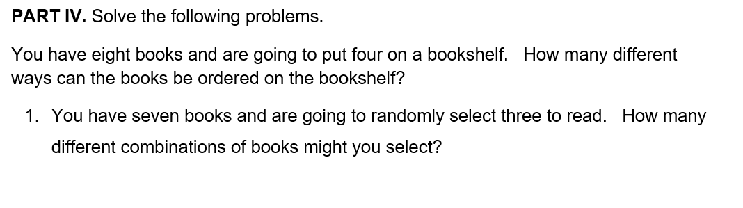 PART IV. Solve the following problems.
You have eight books and are going to put four on a bookshelf. How many different
ways can the books be ordered on the bookshelf?
1. You have seven books and are going to randomly select three to read. How many
different combinations of books might you select?