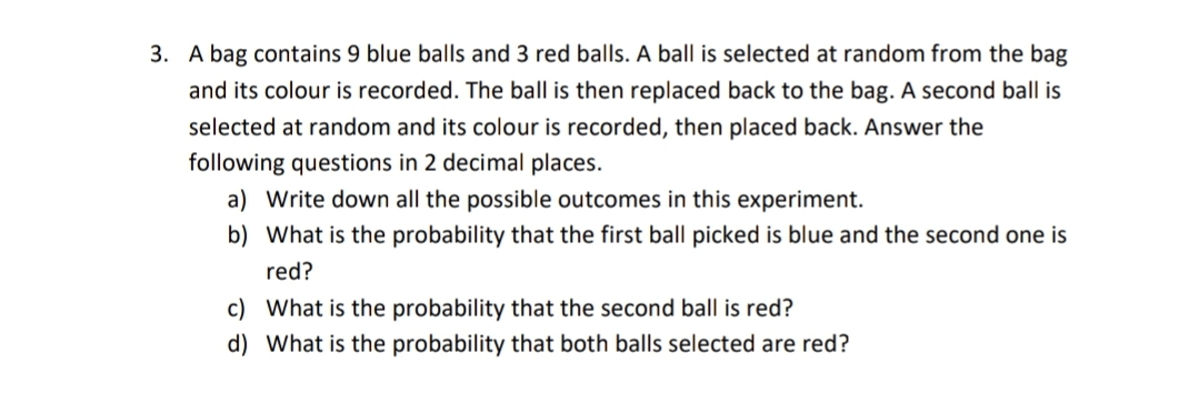 3. A bag contains 9 blue balls and 3 red balls. A ball is selected at random from the bag
and its colour is recorded. The ball is then replaced back to the bag. A second ball is
selected at random and its colour is recorded, then placed back. Answer the
following questions in 2 decimal places.
a) Write down all the possible outcomes in this experiment.
b) What is the probability that the first ball picked is blue and the second one is
red?
c) What is the probability that the second ball is red?
d) What is the probability that both balls selected are red?
