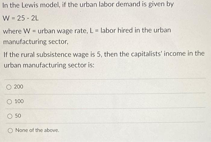 In the Lewis model, if the urban labor demand is given by
W = 25 - 2L
where W = urban wage rate, L = labor hired in the urban
%3D
manufacturing sector,
If the rural subsistence wage is 5, then the capitalists' income in the
urban manufacturing sector is:
O 200
O 100
O 50
O None of the above.
