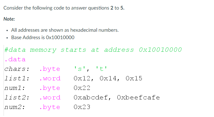 Consider the following code to answer questions 2 to 5.
Note:
All addresses are shown as hexadecimal numbers.
• Base Address is Ox10010000
#data memory starts at address Ox10010000
. data
chars:
.byte
's', 't'
listl:
. word
Ox12, Oxl4, Ox15
numl:
.byte
Ox22
list2:
. word
Oxabcdef, Oxbeefcafe
num2:
.byte
Ox23
