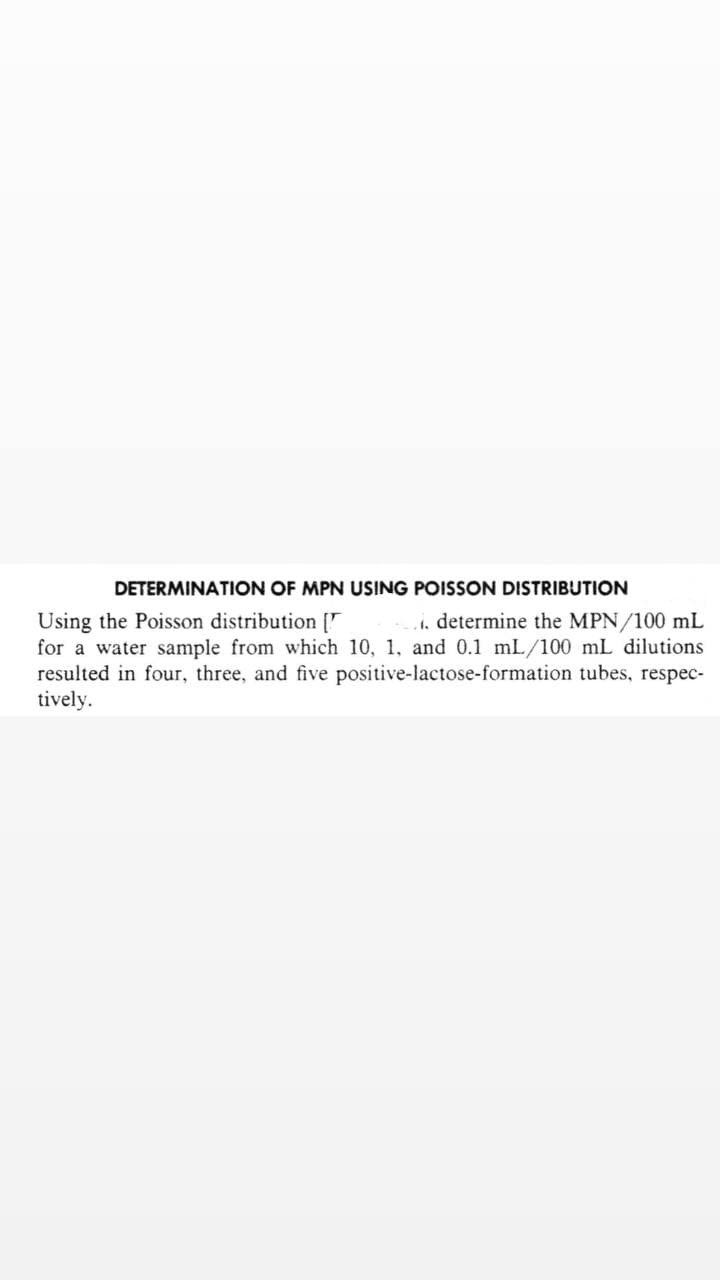 DETERMINATION OF MPN USING POISSON DISTRIBUTION
Using the Poisson distribution [
.. determine the MPN/100 mL
for a water sample from which 10, 1, and 0.1 mL/100 mL dilutions
resulted in four, three, and five positive-lactose-formation tubes, respec-
tively.