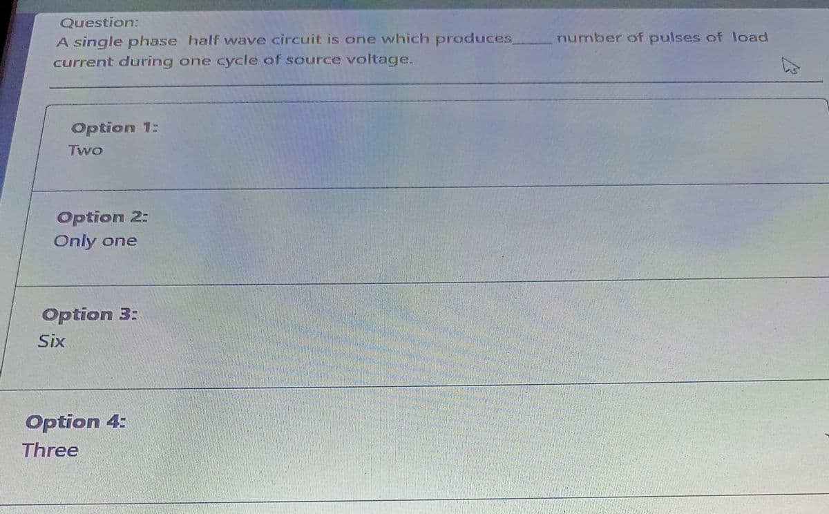 Question:
A single phase half wave circuit is one which produces
current during one cycle of source voltage.
number of pulses of load
Option 1:
Two
Option 2:
Only one
Option 3:
Six
Option 4:
Three

