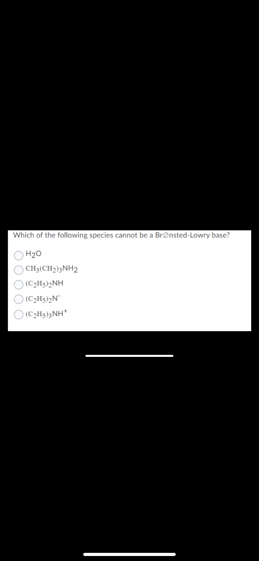 Which of the following species cannot be a BrØnsted-Lowry base?
H20
CH3(CH2)3NH2
(C2H5)2NH
(C2H5)2N¯
(C2H5)3NH*
