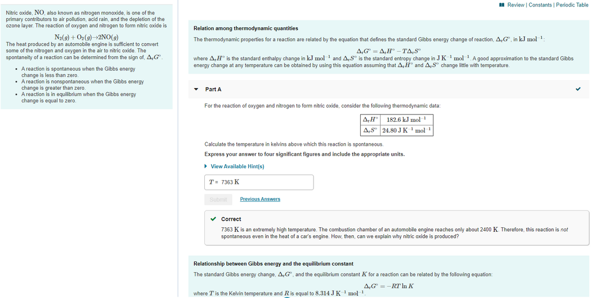 II Review | Constants | Periodic Table
Nitric oxide, NO, also known as nitrogen monoxide, is one of the
primary contributors to air pollution, acid rain, and the depletion of the
ozone layer. The reaction of oxygen and nitrogen to form nitric oxide is
Relation among thermodynamic quantities
N2(9) + O2(9)→2NO(9)
The heat produced by an automobile engine is sufficient to convert
some of the nitrogen and oxygen in the air to nitric oxide. The
spontaneity of a reaction can be determined from the sign of, A,G
The thermodynamic properties for a reaction are related by the equation that defines the standard Gibbs energy change of reaction, A,G", in kJ mol 1
A,G° = A‚H° –TA,S°
where A,H° is the standard enthalpy change in kJ mol 1 and A,S° is the standard entropy change in J K' mol 1.A good approximation to the standard Gibbs
energy change at any temperature can be obtained by using this equation assuming that A,H° and A,Sº change little with temperature.
• A reaction is spontaneous when the Gibbs energy
change is less than zero.
• A reaction is nonspontaneous when the Gibbs energy
change is greater than zero.
• A reaction is in equilibrium when the Gibbs energy
change is equal to zero.
Part A
For the reaction of oxygen and nitrogen to form nitric oxide, consider the following thermodynamic data:
A,H°
182.6 kJ mol 1
A;S° 24.80 J K ' mol1
Calculate the temperature in kelvins above which this reaction is spontaneous.
Express your answer to four significant figures and include the appropriate units.
• View Available Hint(s)
T = 7363 K
Submit
Previous Answers
v Correct
7363 K is an extremely high temperature. The combustion chamber of an automobile engine reaches only about 2400 K. Therefore, this reaction is not
spontaneous even in the heat of a car's engine. How, then, can we explain why nitric oxide is produced?
Relationship between Gibbs energy and the equilibrium constant
The standard Gibbs energy change, A;G", and the equilibrium constant K for a reaction can be related by the following equation:
A,G = -RT In K
where T is the Kelvin temperature and Ris equal to 8.314 J K 1 mol 1
