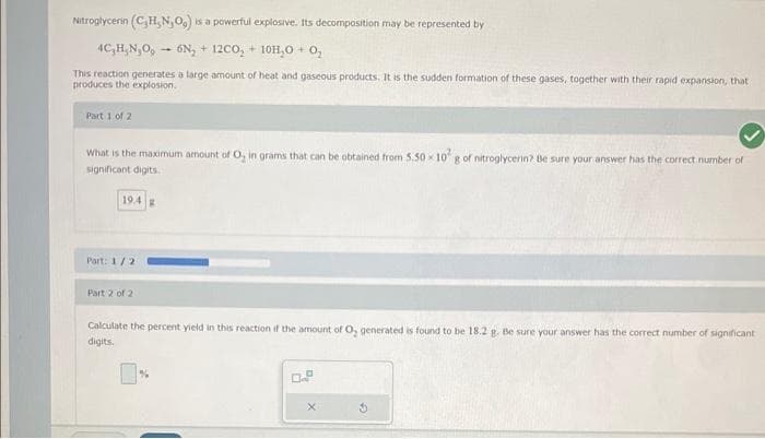 Nitroglycerin (C₂H, N, O,) is a powerful explosive. Its decomposition may be represented by
4C₂H₂N₂O, 6N₂ + 12CO₂ + 10H₂O + 0,₂
This reaction generates a large amount of heat and gaseous products. It is the sudden formation of these gases, together with their rapid expansion, that
produces the explosion.
Part 1 of 2
What is the maximum amount of O, in grams that can be obtained from 5.50-10² g of nitroglycerin? Be sure your answer has the correct number of
significant digits.
19.4 B
Part: 1/2
Part 2 of 2
Calculate the percent yield in this reaction if the amount of O, generated is found to be 18.2 g. Be sure your answer has the correct number of significant
digits.
0.9
X