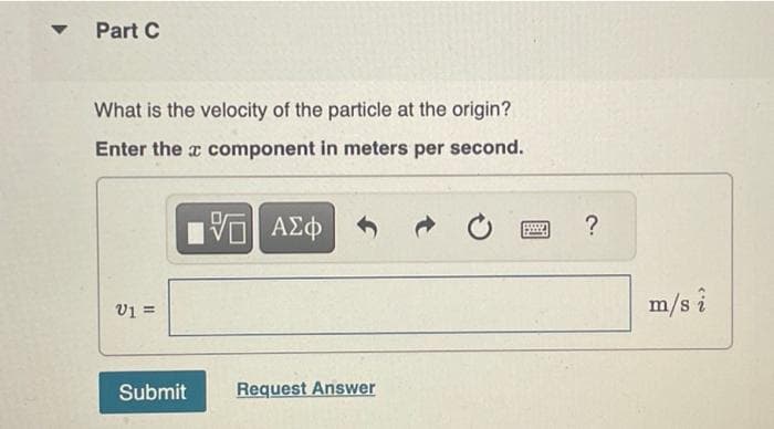 -
Part C
What is the velocity of the particle at the origin?
Enter the
component in meters per second.
V1 =
Submit
15. ΑΣΦΑΝΟ
Request Answer
1992
?
m/s i