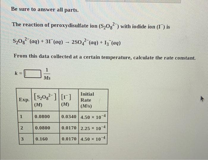 Be sure to answer all parts.
The reaction of peroxydisulfate ion (S₂0g2) with iodide ion (I) is
S₂O² (aq) + 31 (aq) → 2SO4 (aq) + 13(aq)
From this data collected at a certain temperature, calculate the rate constant.
k =
Exp.
1
2
3
Ms
[S₂08] [r]
(M)
(M)
0.0800
0.0800
Initial
Rate
(M/s)
0.0340 4.50 x 10-4
0.0170 2.25 x 10-4
0.0170 4.50 x 10-4
0.160