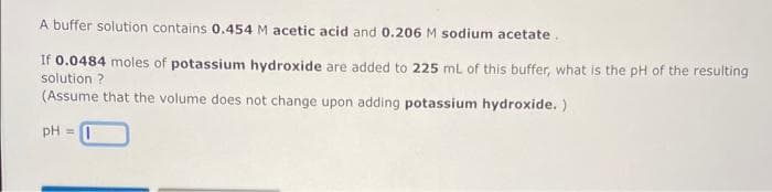 A buffer solution contains 0.454 M acetic acid and 0.206 M sodium acetate.
If 0.0484 moles of potassium hydroxide are added to 225 mL of this buffer, what is the pH of the resulting
solution ?
(Assume that the volume does not change upon adding potassium hydroxide. )
pH =