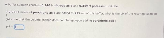 A buffer solution contains 0.240 M nitrous acid and 0.349 M potassium nitrite.
If 0.0367 moles of perchloric acid are added to 225 mL of this buffer, what is the pH of the resulting solution
?
(Assume that the volume change does not change upon adding perchloric acid)
pH =