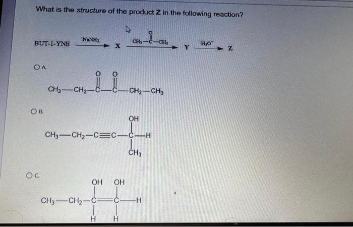 What is the structure of the product Z in the following reaction?
4
BUT-1-YNE
OA
OB.
OC.
NINH,
CH3-CH2-
X
OH OH
CH₁
H
CH3-CH₂-C=C—C—H
-CH₂-CH3
OH
CH3
CH3-CH₂-C FC H
CH₂
Y
H₂O
2