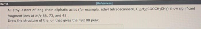 [References]
All ethyl esters of long-chain aliphatic acids (for example, ethyl tetradecanoate, C13H27COOCH₂CH3) show significant
fragment ions at m/z 88, 73, and 45.
Draw the structure of the ion that gives the m/z 88 peak.
star 14