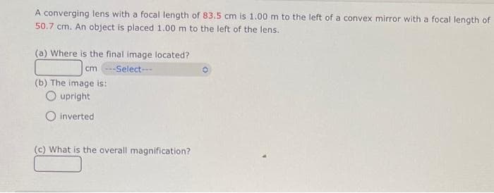 A converging lens with a focal length of 83.5 cm is 1.00 m to the left of a convex mirror with a focal length of
50.7 cm. An object is placed 1.00 m to the left of the lens.
(a) Where is the final image located?
cm ---Select---
(b) The image is:
upright
inverted
(c) What is the overall magnification?