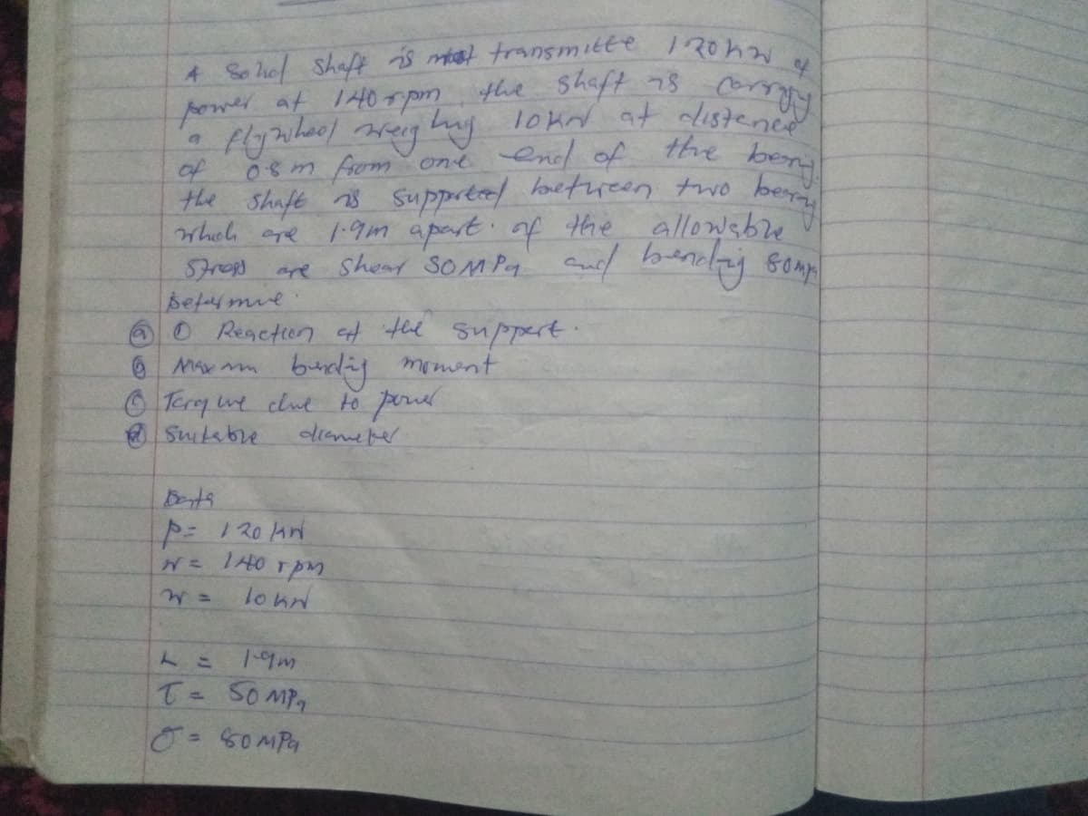 4 So hef Shaf s mat transmitte 120hw
power at 1H0r pm the Shaft 78 om
of
0sm fom ont end of the ben
the Shaft n3 Ssuppreel loetreen two beyn
Whel cre 1.9m apart of the allowsbre
SFropp are Shour SOMPA Cue/ benay somp
befaymie
OReaction t the suppert:
burdiy memint
Terq we clue to ponr
diame per
Suitebre
Dets
= 1 20 hn
N THO TpM
lo hn
1-9m
T- 50MP
0=50MPa
