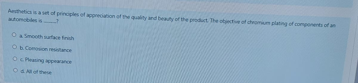 Aesthetics is a set of principles of appreciation of the quality and beauty of the product The objective of chromium plating of components of an
automobiles is ........?
O a. Smooth surface finish
O b. Corrosion resistance
O c. Pleasing appearance
O d. All of these
