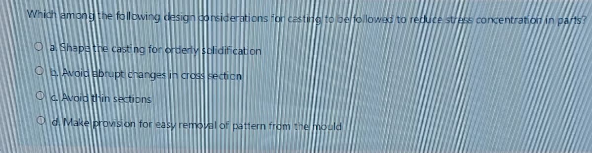 Which among the following design considerations for casting to be followed to reduce stress concentration in parts?
O a. Shape the casting for orderly solidification
O b. Avoid abrupt changes in cross section
Oc Avoid thin sections
O d. Make provision for easy removal of pattern from the mould
