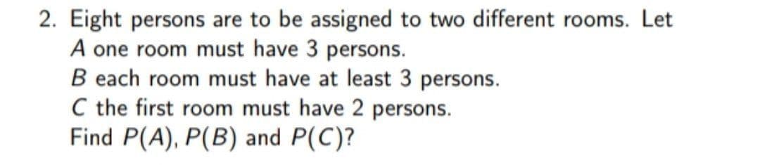 2. Eight persons are to be assigned to two different rooms. Let
A one room must have 3 persons.
B each room must have at least 3 persons.
C the first room must have 2 persons.
Find P(A), P(B) and P(C)?
