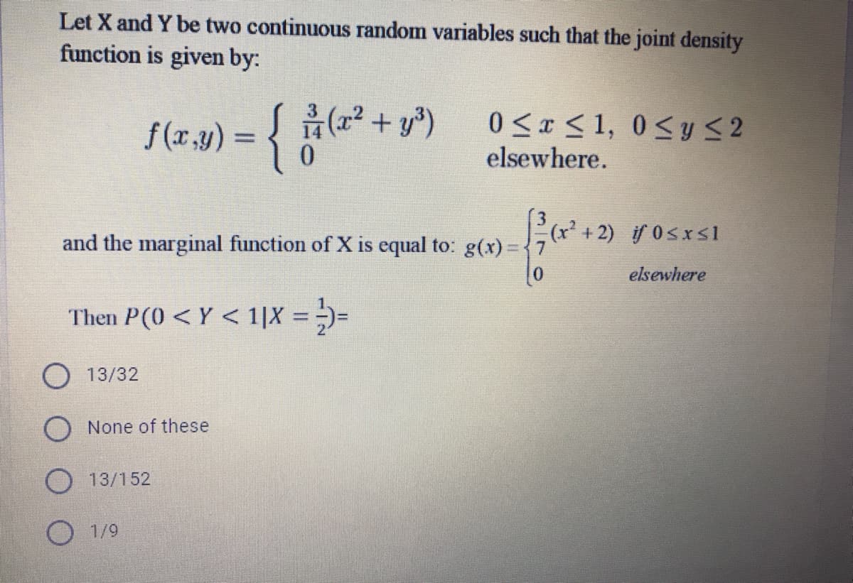 Let X and Y be two continuous random variables such that the joint density
function is given by:
f (r.y) = { (² + y*)
0 <r < 1, 0<y <2
elsewhere.
and the marginal function of X is equal to: g(x)={7
(r' + 2) if 0sxs1
elsewhere
Then P(0 < Y < 1|X =)=
%3D
O 13/32
None of these
13/152
O 1/9
