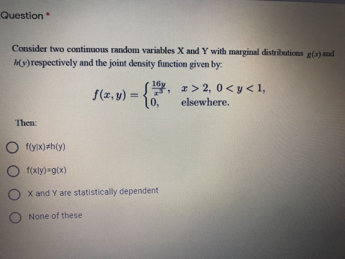 Question
Consider two continuous random variables X and Y with marginal distributions g(x) and
h(y)respectively and the joint density function given by:
16y
f(x, y) =
10,
x > 2, 0 < y < 1,
elsewhere.
Then:
O f(ylx)#h(y)
O f(xly)=g(x)
O X and Y are statistically dependent
O None of these
