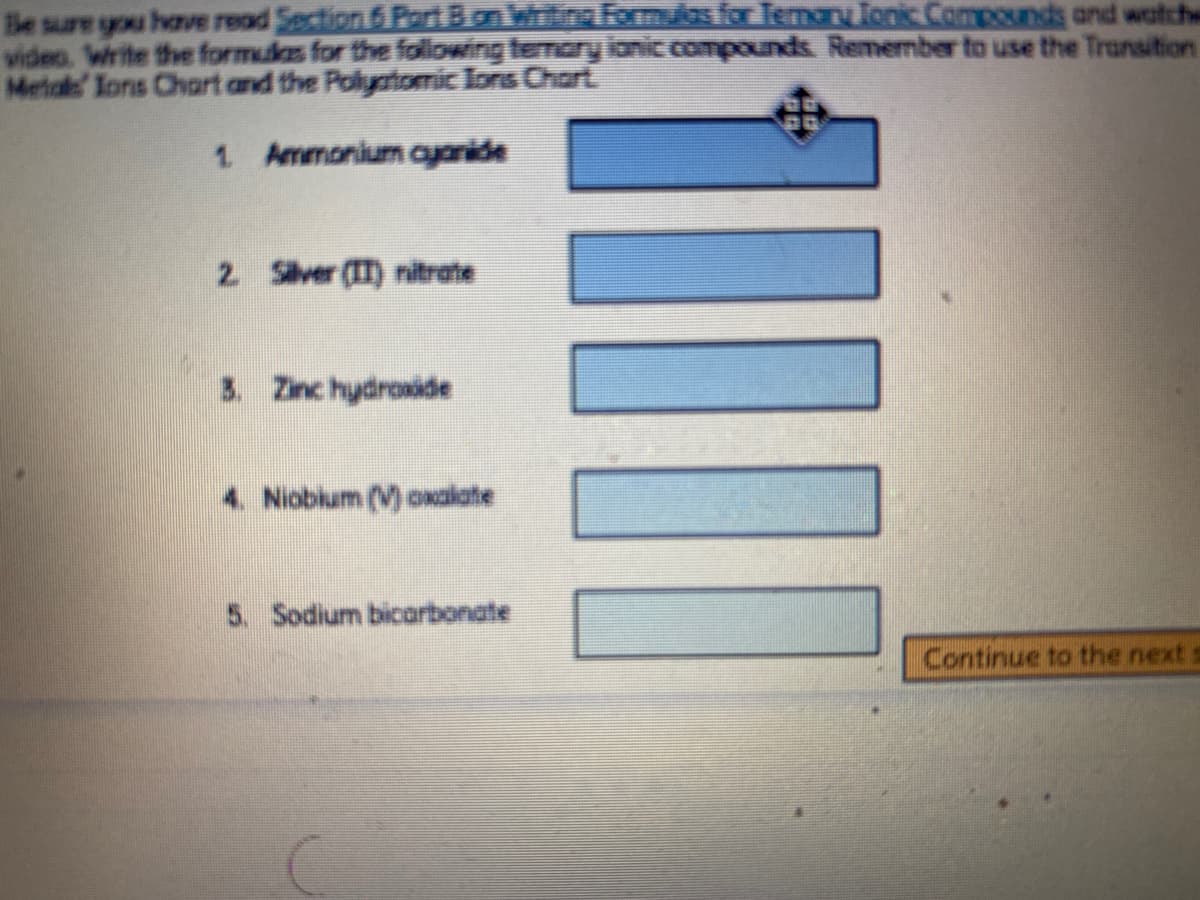 Be sure you have read Section 6 PoiBon whitina Formulos for TemanTonic Compounds and watche
video. Write the formulas for the folowing temary ionic.compounds. Remember to use the Transition
Metale Ions Chart and the Polyatomic Ions Chart
1 Ammonium ayanide
2 Siver (IT) ritrate
3. Zinc hydroxide
4. Niobium (V) oxalate
5. Sodium bicarbonate
Continue to the next s
