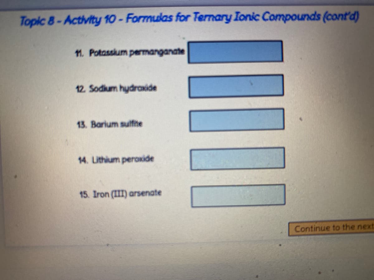 Topic 8-Activity 10- Formulas for Ternary Ionic Compounds (cont'd)
11. Potasskum permanganate
12. Sodium hydroxide
13. Barium sulfite
14. Lithium peroxide
15. Iron (III) arsenate
Continue to the next
