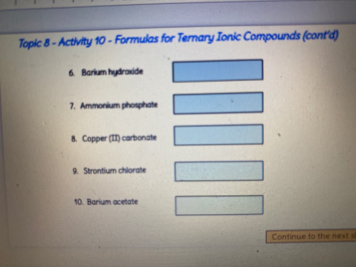 Topic 8-Activity 10- Formulas for Ternary Ionic Compounds (cont'd)
6. Barkum hydraside
7. Ammonium phosphate
8. Copper (II) carbonate
9. Strontium chlorate
10. Barium acetate
Continue to the next sh
