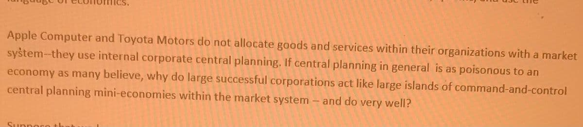 Apple Computer and Toyota Motors do not allocate goods and services within their organizations with a market
syštem-they use internal corporate central planning. If central planning in general is as poisonous to an
economy as many believe, why do large successful corporations act like large islands of command-and-control
central planning mini-economies within the market system – and do very well?
Supporo th

