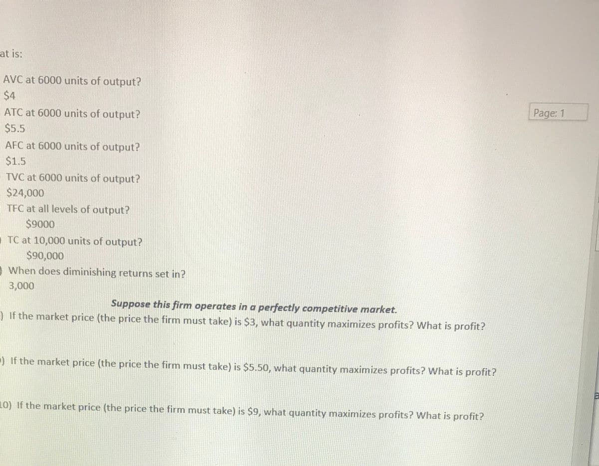 at is:
AVC at 6000 units of output?
$4
Page: 1
ATC at 6000 units of output?
$5.5
AFC at 6000 units of output?
$1.5
TVC at 6000 units of output?
$24,000
TFC at all levels of output?
$9000
TC at 10,000 units of output?
$90,000
O When does diminishing returns set in?
3,000
Suppose this firm operates in a perfectly competitive market.
) If the market price (the price the firm must take) is $3, what quantity maximizes profits? What is profit?
) If the market price (the price the firm must take) is $5.50, what quantity maximizes profits? What is profit?
10) If the market price (the price the firm must take) is $9, what quantity maximizes profits? What is profit?
