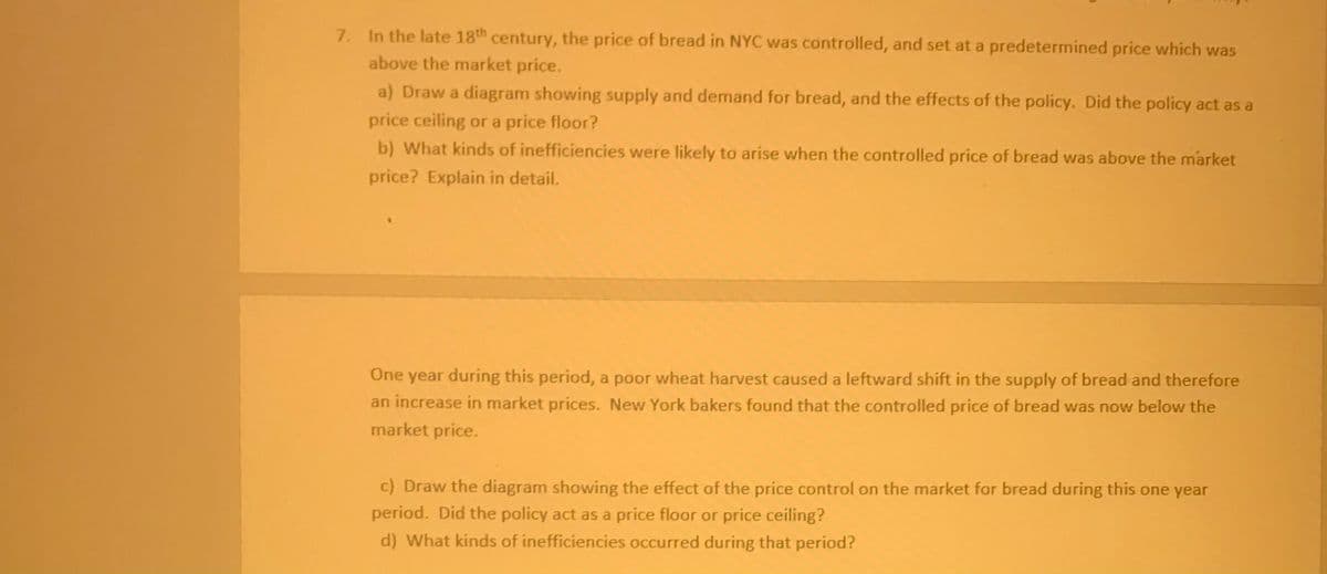 7. In the late 18th century, the price of bread in NYC was controlled, and set at a predetermined price which was
above the market price.
a) Draw a diagram showing supply and demand for bread, and the effects of the policy. Did the policy act as a
price ceiling or a price floor?
b) What kinds of inefficiencies were likely to arise when the controlled price of bread was above the market
price? Explain in detail.
One year during this period, a poor wheat harvest caused a leftward shift in the supply of bread and therefore
an increase in market prices. New York bakers found that the controlled price of bread was now below the
market price.
c) Draw the diagram showing the effect of the price control on the market for bread during this one year
period. Did the policy act as a price floor or price ceiling?
d) What kinds of inefficiencies occurred during that period?
