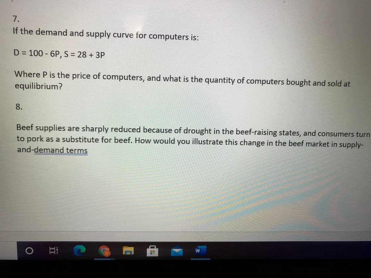 7.
If the demand and supply curve for computers is:
D = 100 - 6P, S = 28 + 3P
Where P is the price of computers, and what is the quantity of computers bought and sold at
equilibrium?
Beef supplies are sharply reduced because of drought in the beef-raising states, and consumers turn
to pork as a substitute for beef. How would you illustrate this change in the beef market in supply-
and-demand terms
8.
