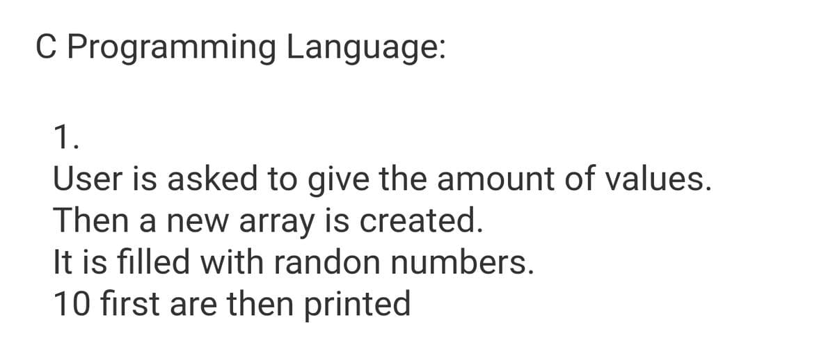 C Programming Language:
1.
User is asked to give the amount of values.
Then a new array is created.
It is filled with randon numbers.
10 first are then printed
