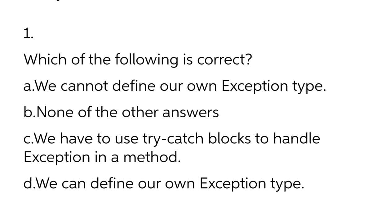 1.
Which of the following is correct?
a.We cannot define our own Exception type.
b.None of the other answers
c.We have to use try-catch blocks to handle
Exception in a method.
d.We can define our own Exception type.
