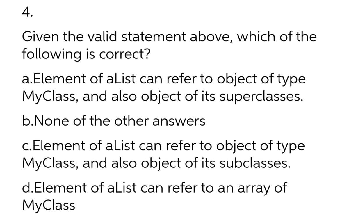 4.
Given the valid statement above, which of the
following is correct?
a.Element of aList can refer to object of type
MyClass, and also object of its superclasses.
b.None of the other answers
c.Element of aList can refer to object of type
MyClass, and also object of its subclasses.
d.Element of aList can refer to an array
of
МyClass
