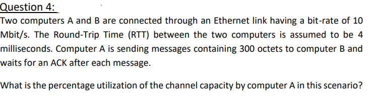 Question 4:
Two computers A and B are connected through an Ethernet link having a bit-rate of 10
Mbit/s. The Round-Trip Time (RTT) between the two computers is assumed to be 4
milliseconds. Computer A is sending messages containing 300 octets to computer B and
waits for an ACK after each message.
What is the percentage utilization of the channel capacity by computer A in this scenario?
