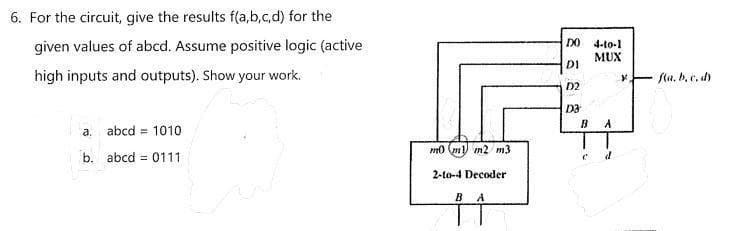 6. For the circuit, give the results f(a,b,c,d) for the
given values of abcd. Assume positive logic (active
DO 4-to-1
MUX
DI
high inputs and outputs). Show your work.
fa, b. e, dy
D2
D3
B
A
a. abcd = 1010
mo (m) m2 m3
b. abcd = 0111
2-to-4 Decoder
