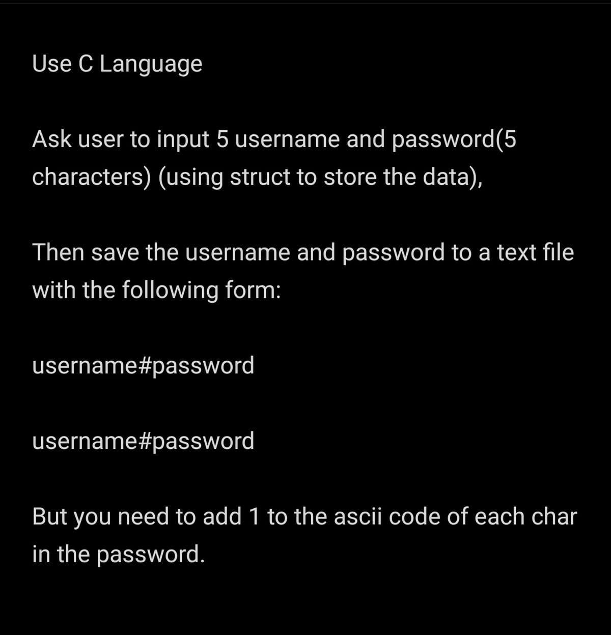 Use C Language
Ask user to input 5 username and password(5
characters) (using struct to store the data),
Then save the username and password to a text file
with the following form:
username#password
username#password
But you need to add 1 to the ascii code of each char
in the password.
