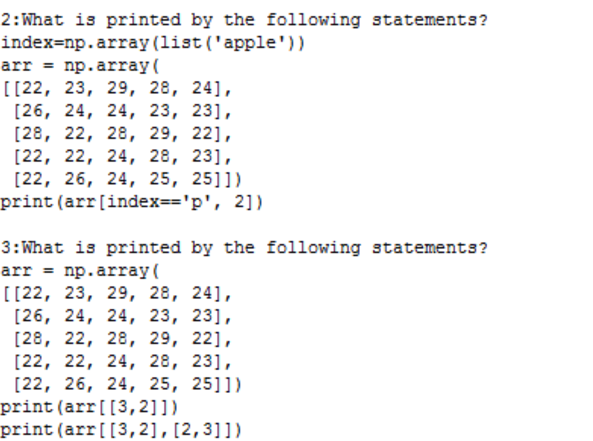 2: What is printed by the following statements?
index=np.array (list ('apple'))
arr = np.array(
[[22, 23, 29, 28, 241,
[26, 24, 24, 23, 231,
[28, 22, 28, 29, 221,
[22, 22, 24, 28, 23],
[22, 26, 24, 25, 2511)
print (arr [index=='p', 2])
3: What is printed by the following statements?
arr = np.array(
[[22, 23, 29, 28, 241,
[26, 24, 24, 23, 231,
[28, 22, 28, 29, 221,
[22, 22, 24, 28, 231,
[22, 26, 24, 25, 25]])
print (arr [[3,2]])
print (arr[[3,2], [2,3]])