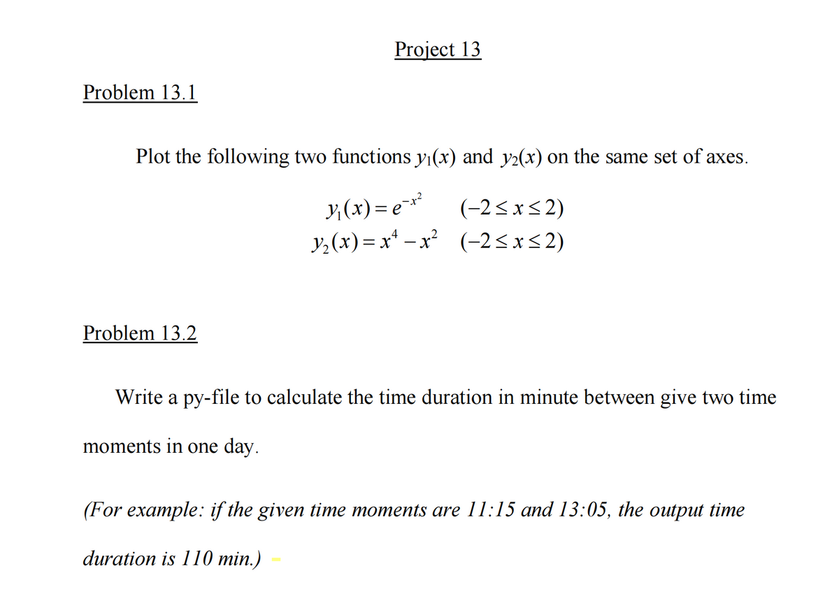 Project 13
Problem 13.1
Plot the following two functions y1(x) and y2(x) on the same set of axes.
y, (x) = e**
y,(x) = x* –x (-2<x<2)
(-2<xs 2)
4
Problem 13.2
Write a py-file to calculate the time duration in minute between give two time
moments in one day.
(For example: if ihe given timе тотеnts are 11:15 аnd 13:05, ihe ouput timе
duration is 110 min.)
