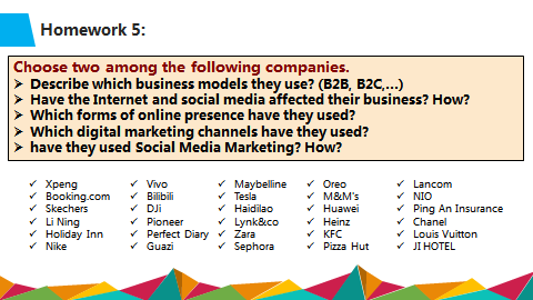 Homework 5:
Choose two among the following companies.
Describe which business models they use? (B2B, B2C,..)
Have the Internet and social media affected their business? How?
Which forms of online presence have they used?
Which digital marketing channels have they used?
have they used Social Media Marketing? How?
Хреng
v Booking.com
* Skechers
v Li Ning
* Holiday Inn
* Nike
v Vivo
v Bilibili
* DJi
v Pioneer
v Perfect Diary v Zara
* Guazi
* Maybelline
v Tesla
Haidilao
v Lynk&co
v Oreo
* M&M's
* Huawei
* Heinz
* KFC
* Pizza Hut
v Lancom
* NIO
* Ping An Insurance
* Chanel
v Louis Vuitton
V JI HOTEL
v Sephora
