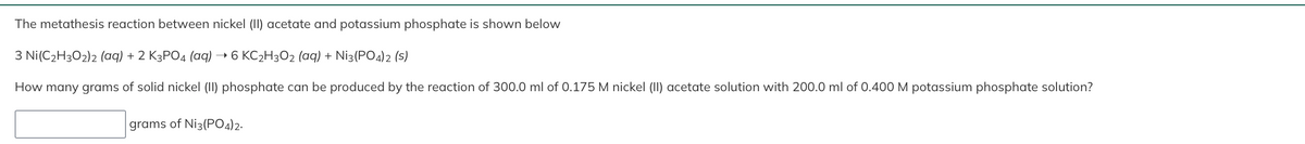 The metathesis reaction between nickel (II) acetate and potassium phosphate is shown below
3 Ni(C₂H302)2 (aq) + 2 K3PO4 (aq) → 6 KC₂H3O2 (aq) + Ni3(PO4)2 (S)
How many grams of solid nickel (II) phosphate can be produced by the reaction of 300.0 ml of 0.175 M nickel (II) acetate solution with 200.0 ml of 0.400 M potassium phosphate solution?
grams of Ni3(PO4)2.