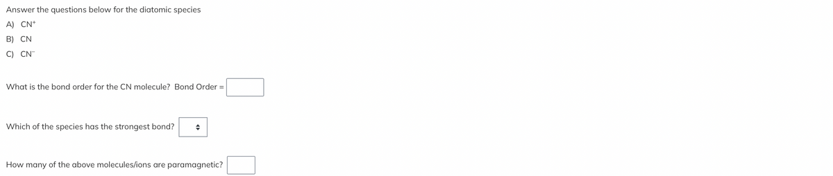 Answer the questions below for the diatomic species
A) CN+
B) CN
C) CN-
What is the bond order for the CN molecule? Bond Order =
Which of the species has the strongest bond? ◆
How many of the above molecules/ions are paramagnetic?