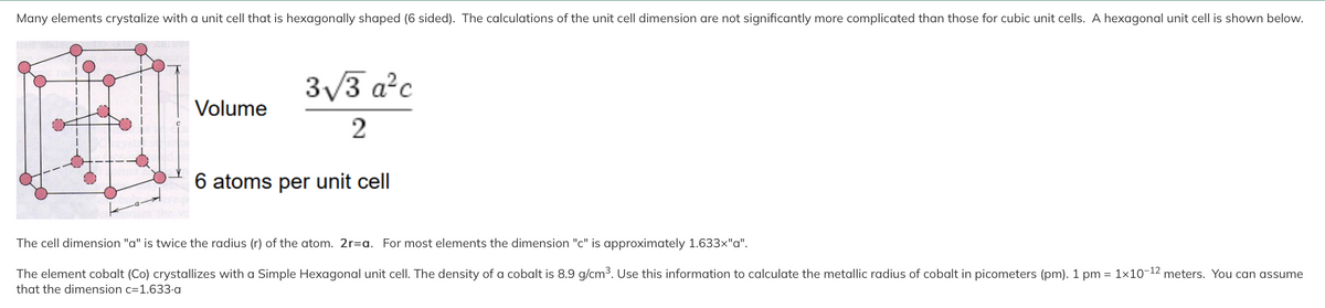 Many elements crystalize with a unit cell that is hexagonally shaped (6 sided). The calculations of the unit cell dimension are not significantly more complicated than those for cubic unit cells. A hexagonal unit cell is shown below.
Volume
3√/3 a²c
2
6 atoms per unit cell
The cell dimension "a" is twice the radius (r) of the atom. 2r=a. For most elements the dimension "c" is approximately 1.633x"a".
The element cobalt (Co) crystallizes with a Simple Hexagonal unit cell. The density of a cobalt is 8.9 g/cm³. Use this information to calculate the metallic radius of cobalt in picometers (pm). 1 pm = 1x10-¹2 meters. You can assume
that the dimension c=1.633.a