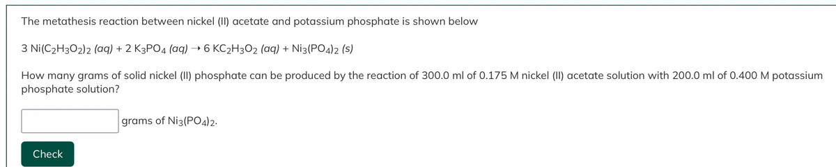 The metathesis reaction between nickel (II) acetate and potassium phosphate is shown below
3 Ni(C₂H302)2 (aq) + 2 K3PO4 (aq) → 6 KC₂H3O2 (aq) + Ni3(PO4)2 (S)
How many grams of solid nickel (II) phosphate can be produced by the reaction of 300.0 ml of 0.175 M nickel (II) acetate solution with 200.0 ml of 0.400 M potassium
phosphate solution?
Check
grams of Ni3(PO4)2.