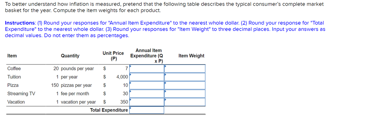 To better understand how inflation is measured, pretend that the following table describes the typical consumer's complete market
basket for the year. Compute the item weights for each product.
Instructions: (1) Round your responses for "Annual Item Expenditure" to the nearest whole dollar. (2) Round your response for "Total
Expenditure" to the nearest whole dollar. (3) Round your responses for "Item Weight" to three decimal places. Input your answers as
decimal values. Do not enter them as percentages.
Item
Coffee
Tuition
Pizza
Streaming TV
Vacation
Unit Price
(P)
Quantity
$
20 pounds per year
1 per year
$
150 pizzas per year
$
1 fee per month
$
1 vacation per year $
7
4,000
10
30
350
Total Expenditure
Annual Item
Expenditure (Q
x P)
Item Weight