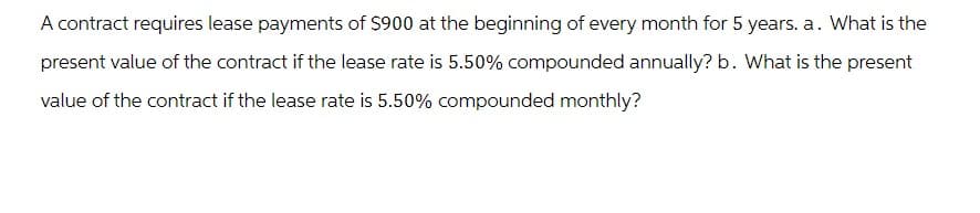 A contract requires lease payments of $900 at the beginning of every month for 5 years. a. What is the
present value of the contract if the lease rate is 5.50% compounded annually? b. What is the present
value of the contract if the lease rate is 5.50% compounded monthly?