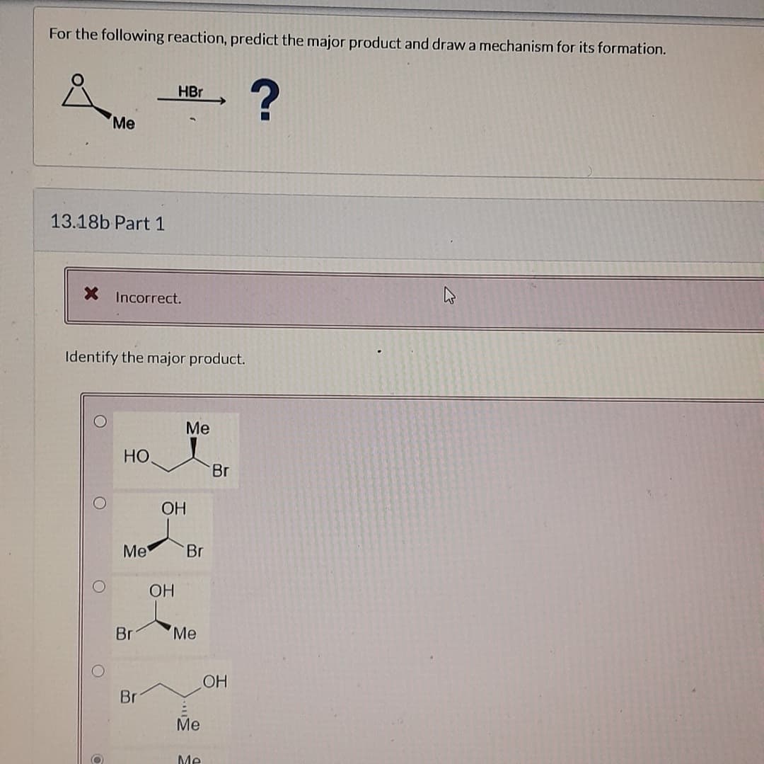 For the following reaction, predict the major product and draw a mechanism for its formation.
?
13.18b Part 1
Me
X Incorrect.
O
Identify the major product.
O
НО.
Me
Br
HBr
Br
OH
OH
Me
Br
Me
Me
Me
Br
OH