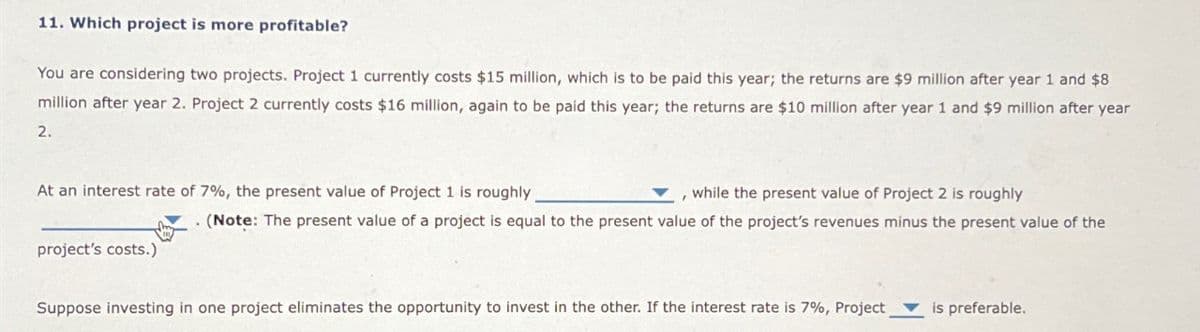 11. Which project is more profitable?
You are considering two projects. Project 1 currently costs $15 million, which is to be paid this year; the returns are $9 million after year 1 and $8
million after year 2. Project 2 currently costs $16 million, again to be paid this year; the returns are $10 million after year 1 and $9 million after year
2.
At an interest rate of 7%, the present value of Project 1 is roughly
project's costs.)
while the present value of Project 2 is roughly
. (Note: The present value of a project is equal to the present value of the project's revenues minus the present value of the
Suppose investing in one project eliminates the opportunity to invest in the other. If the interest rate is 7%, Project is preferable.