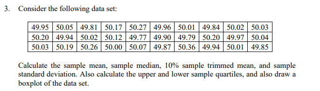 3. Consider the following data set:
49.95 50.05 49.81 50.17 50.27 49.96 50.01 | 49.84 50.02 50.03
50.20 49.94 50.02 50.12 49.77 49.90 | 49.79| 50.20 49.97 50.04
50.03 50.19 50.26 50.00 50.07 49.87 50.36 49.94 50.01 49.85
Calculate the sample mean, sample median, 10% sample trimmed mean, and sample
standard deviation. Also calculate the upper and lower sample quartiles, and also draw a
boxplot of the data set.

