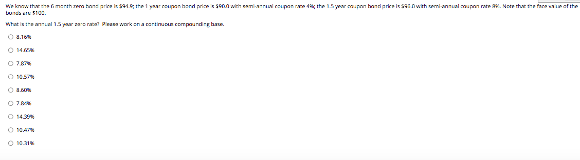 We know that the 6 month zero bond price is $94.9; the 1 year coupon bond price is $90.0 with semi-annual coupon rate 4%; the 1.5 year coupon bond price is $96.0 with semi-annual coupon rate 8% . Note that the face value of the
bonds are $100.
What is the annual 1.5 year zero rate? Please work on a continuous compounding base.
O 8.16%
O 14.65%
O 7.87%
O 10.57%
O 8.60%
O 7.84%
O 14.39%
O 10.47%
O 10.31%