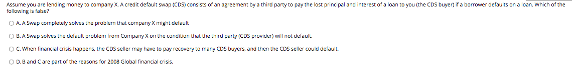 Assume you are lending money to company X. A credit default swap (CDS) consists of an agreement by a third party to pay the lost principal and interest of a loan to you (the CDS buyer) if a borrower defaults on a loan. Which of the
following is false?
O A. A Swap completely solves the problem that company X might default
OB. A Swap solves the default problem from Company X on the condition that the third party (CDS provider) will not default.
O C. When financial crisis happens, the CDS seller may have to pay recovery to many CDS buyers, and then the CDS seller could default.
O D. B and C are part of the reasons for 2008 Global financial crisis.